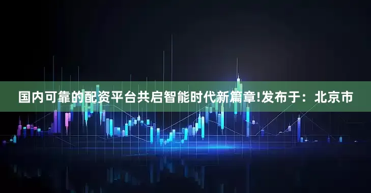 国内可靠的配资平台共启智能时代新篇章!发布于：北京市