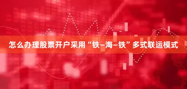 怎么办理股票开户采用“铁—海—铁”多式联运模式