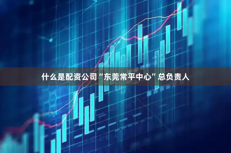 什么是配资公司“东莞常平中心”总负责人