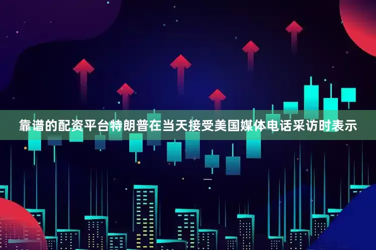 靠谱的配资平台　　特朗普在当天接受美国媒体电话采访时表示