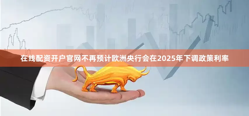 在线配资开户官网不再预计欧洲央行会在2025年下调政策利率