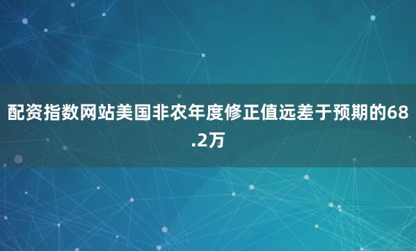配资指数网站美国非农年度修正值远差于预期的68.2万