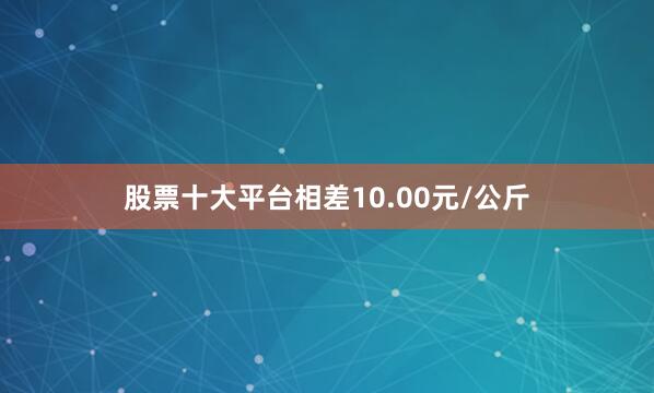 股票十大平台相差10.00元/公斤
