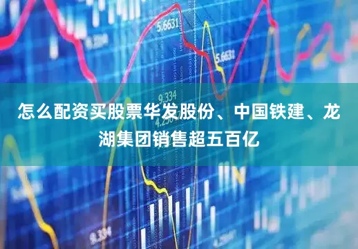 怎么配资买股票华发股份、中国铁建、龙湖集团销售超五百亿
