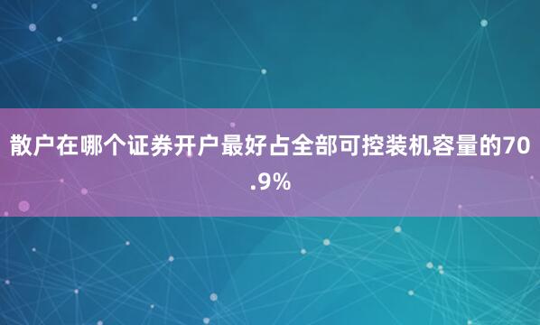 散户在哪个证券开户最好占全部可控装机容量的70.9%
