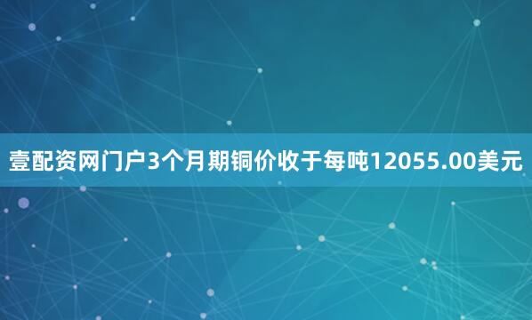 壹配资网门户3个月期铜价收于每吨12055.00美元
