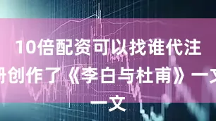 10倍配资可以找谁代注册创作了《李白与杜甫》一文