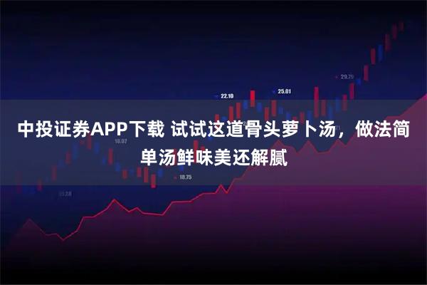 中投证券APP下载 试试这道骨头萝卜汤，做法简单汤鲜味美还解腻