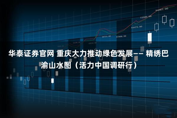 华泰证券官网 重庆大力推动绿色发展—— 精绣巴渝山水图（活力中国调研行）