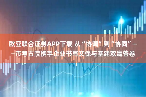 欧亚联合证券APP下载 从“协调”到“协同”——市考古院携手企业书写文保与基建双赢答卷