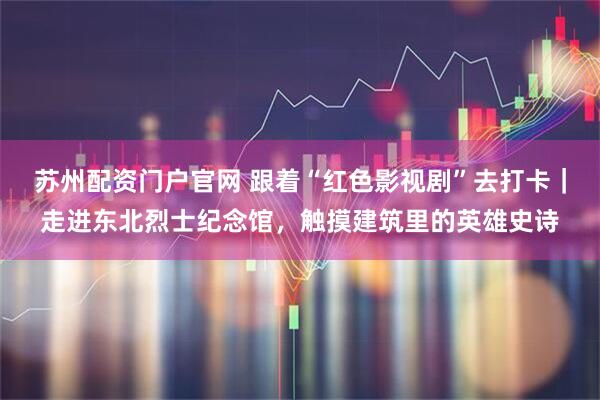 苏州配资门户官网 跟着“红色影视剧”去打卡｜走进东北烈士纪念馆，触摸建筑里的英雄史诗