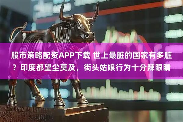 股市策略配资APP下载 世上最脏的国家有多脏？印度都望尘莫及，街头姑娘行为十分辣眼睛