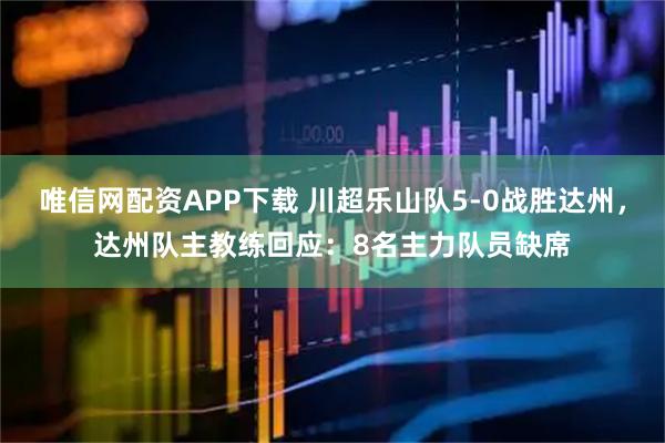 唯信网配资APP下载 川超乐山队5-0战胜达州，达州队主教练回应：8名主力队员缺席