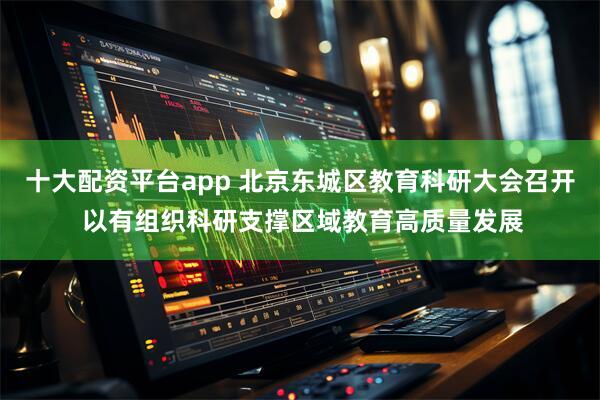 十大配资平台app 北京东城区教育科研大会召开 以有组织科研支撑区域教育高质量发展