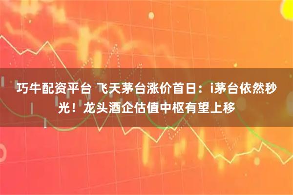 巧牛配资平台 飞天茅台涨价首日：i茅台依然秒光！龙头酒企估值中枢有望上移