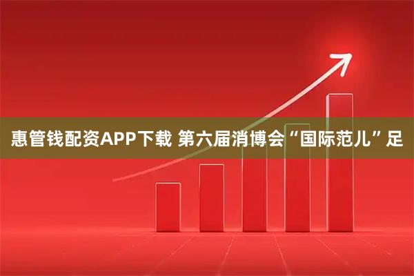 惠管钱配资APP下载 第六届消博会“国际范儿”足