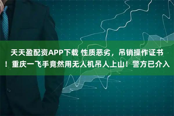 天天盈配资APP下载 性质恶劣，吊销操作证书！重庆一飞手竟然用无人机吊人上山！警方已介入