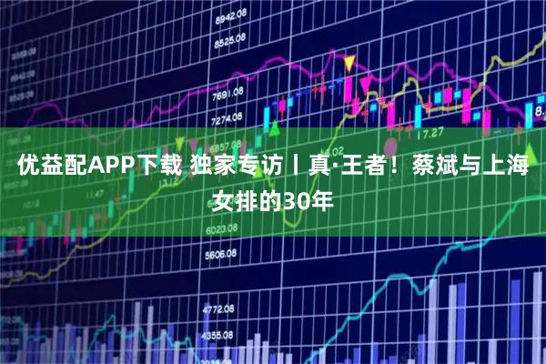 优益配APP下载 独家专访丨真·王者！蔡斌与上海女排的30年