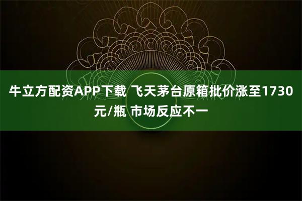 牛立方配资APP下载 飞天茅台原箱批价涨至1730元/瓶 市场反应不一