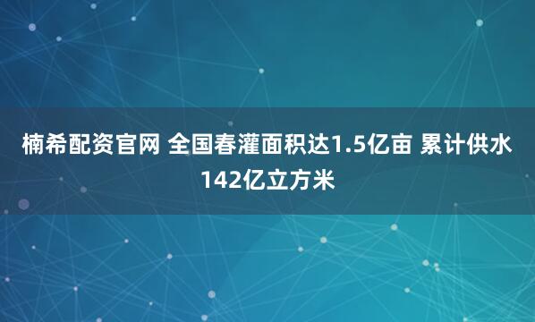 楠希配资官网 全国春灌面积达1.5亿亩 累计供水142亿立方米