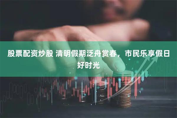 股票配资炒股 清明假期泛舟赏春，市民乐享假日好时光