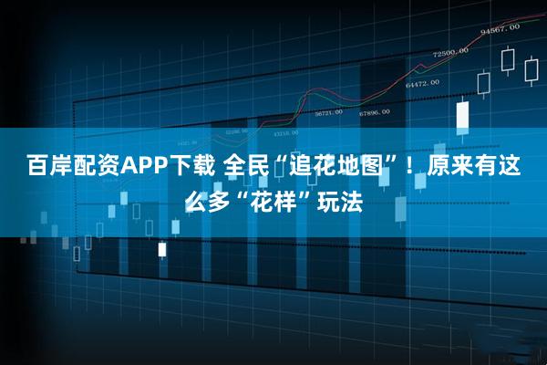 百岸配资APP下载 全民“追花地图”!原来有这么多“花样”玩法