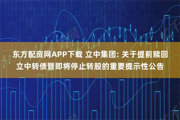 东方配资网APP下载 立中集团: 关于提前赎回立中转债暨即将停止转股的重要提示性公告