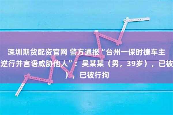 深圳期货配资官网 警方通报“台州一保时捷车主驾车逆行并言语威胁他人”：吴某某（男，39岁），已被行拘