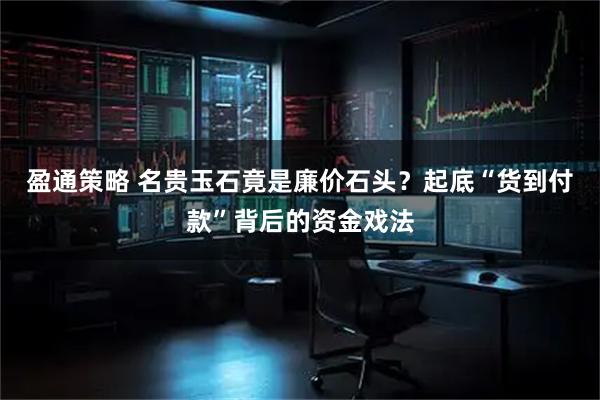 盈通策略 名贵玉石竟是廉价石头？起底“货到付款”背后的资金戏法