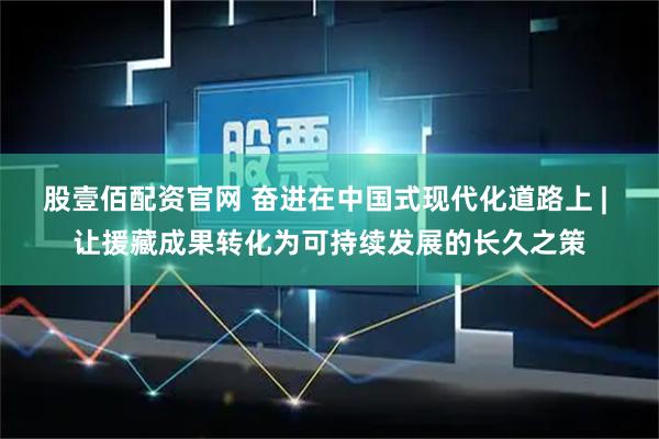 股壹佰配资官网 奋进在中国式现代化道路上 | 让援藏成果转化为可持续发展的长久之策