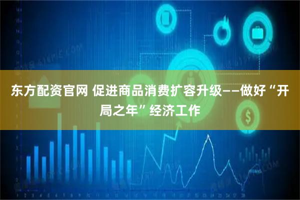 东方配资官网 促进商品消费扩容升级——做好“开局之年”经济工作