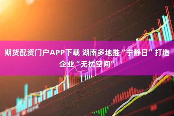 期货配资门户APP下载 湖南多地推“宁静日”打造企业“无扰空间”