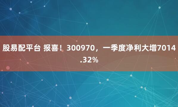 股易配平台 报喜！300970，一季度净利大增7014.32%