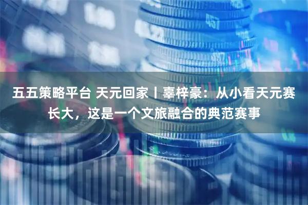 五五策略平台 天元回家丨辜梓豪：从小看天元赛长大，这是一个文旅融合的典范赛事