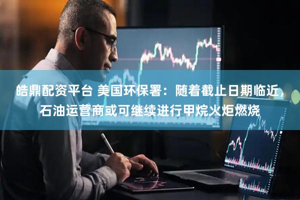 皓鼎配资平台 美国环保署：随着截止日期临近，石油运营商或可继续进行甲烷火炬燃烧