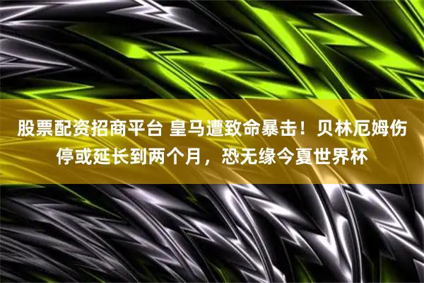 股票配资招商平台 皇马遭致命暴击！贝林厄姆伤停或延长到两个月，恐无缘今夏世界杯