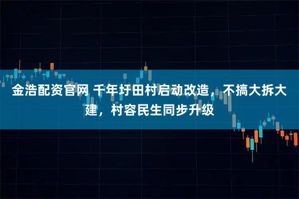 金浩配资官网 千年圩田村启动改造，不搞大拆大建，村容民生同步升级