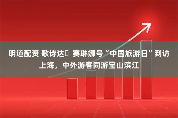 明道配资 歌诗达・赛琳娜号“中国旅游日”到访上海，中外游客同游宝山滨江