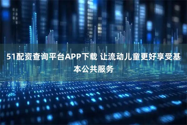 51配资查询平台APP下载 让流动儿童更好享受基本公共服务