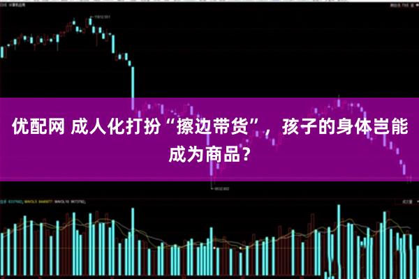 优配网 成人化打扮“擦边带货”，孩子的身体岂能成为商品？