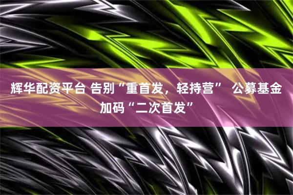 辉华配资平台 告别“重首发，轻持营”  公募基金加码“二次首发”