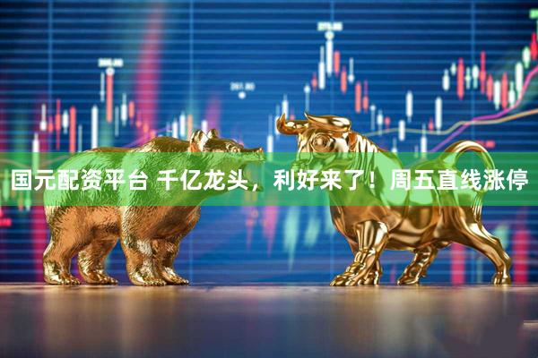 国元配资平台 千亿龙头，利好来了！周五直线涨停