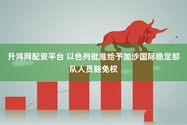 升鸿网配资平台 以色列批准给予加沙国际稳定部队人员豁免权