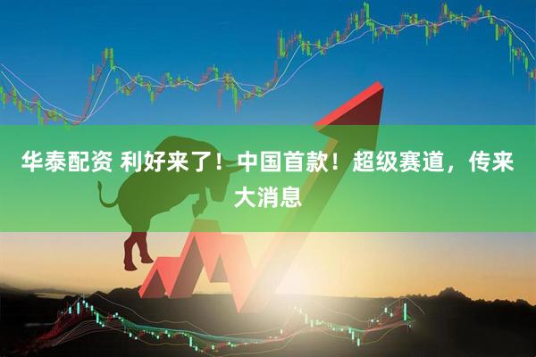 华泰配资 利好来了!中国首款!超级赛道,传来大消息