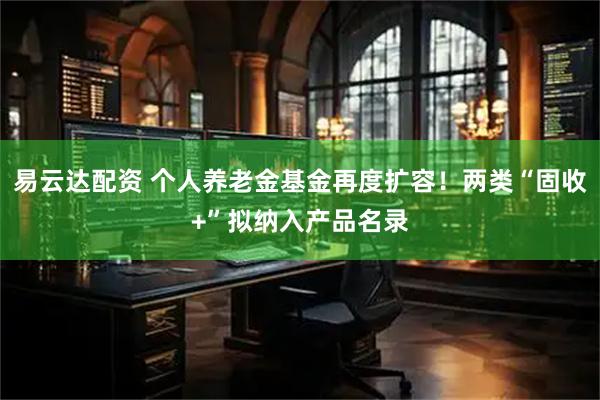 易云达配资 个人养老金基金再度扩容!两类“固收+”拟纳入产品名录
