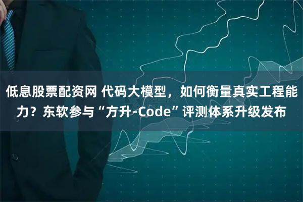 低息股票配资网 代码大模型,如何衡量真实工程能力?东软参与“方升-Code”评测体系升级发布