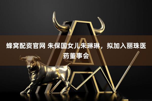 蜂窝配资官网 朱保国女儿朱琳琳,拟加入丽珠医药董事会