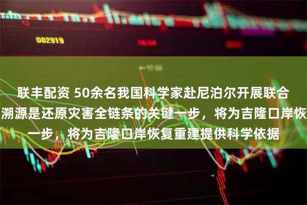联丰配资 50余名我国科学家赴尼泊尔开展联合科考:赴尼泊尔现场溯源是还原灾害全链条的关键一步,将为吉隆口岸恢复重建提供科学依据